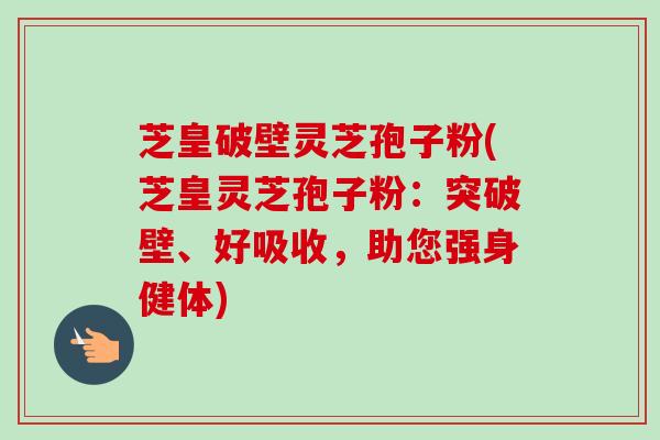 芝皇破壁灵芝孢子粉(芝皇灵芝孢子粉：突破壁、好吸收，助您强身健体)