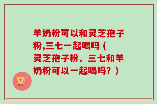 羊奶粉可以和灵芝孢子粉,三七一起喝吗 (灵芝孢子粉、三七和羊奶粉可以一起喝吗？)