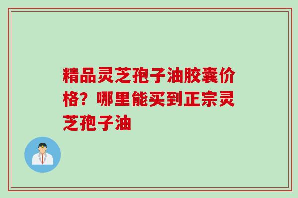 精品灵芝孢子油胶囊价格?哪里能买到正宗灵芝孢子油 精品灵芝孢子油胶囊价格?哪里能买到正宗灵芝孢子油