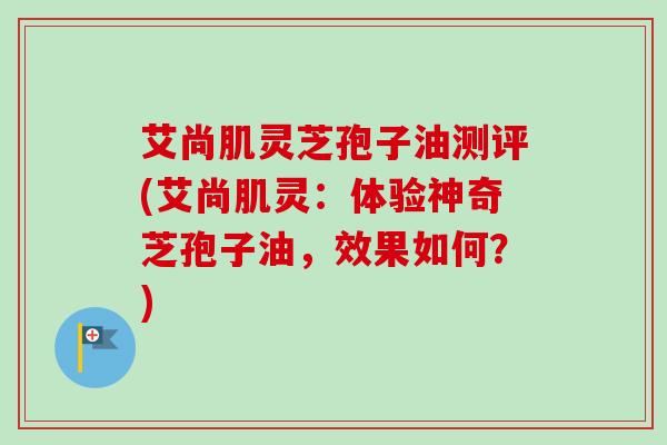 艾尚肌灵芝孢子油测评(艾尚肌灵：体验神奇芝孢子油，效果如何？)