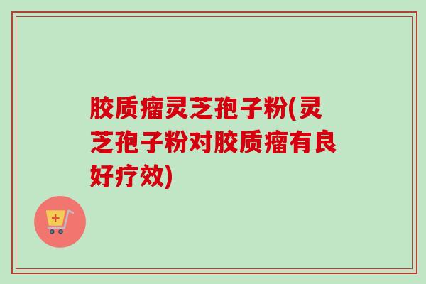 胶质瘤灵芝孢子粉(灵芝孢子粉对胶质瘤有良好疗效)