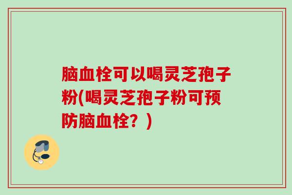 脑血栓可以喝灵芝孢子粉(喝灵芝孢子粉可预防脑血栓？)