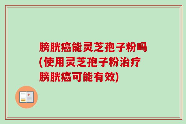 膀胱癌能灵芝孢子粉吗(使用灵芝孢子粉治疗膀胱癌可能有效)
