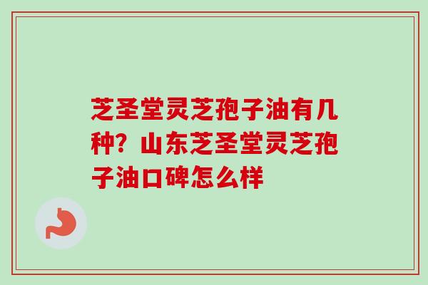 芝圣堂灵芝孢子油有几种？山东芝圣堂灵芝孢子油口碑怎么样