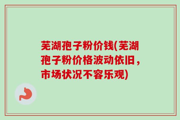 芜湖孢子粉价钱(芜湖孢子粉价格波动依旧,市场状况不容乐观) 芜湖孢子粉价钱(芜湖孢子粉价格波动依旧,市场状况不容乐观)