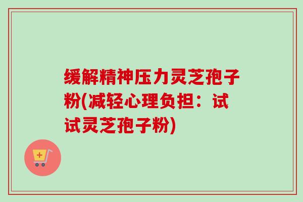缓解精神压力灵芝孢子粉(减轻心理负担：试试灵芝孢子粉)