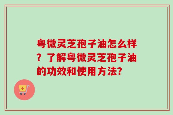粤微灵芝孢子油怎么样？了解粤微灵芝孢子油的功效和使用方法？