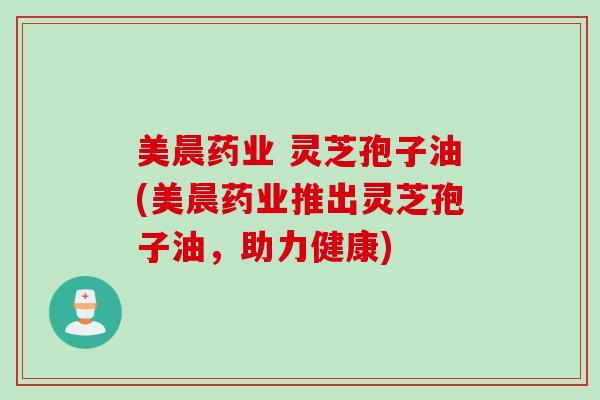 美晨药业 灵芝孢子油(美晨药业推出灵芝孢子油，助力健康)