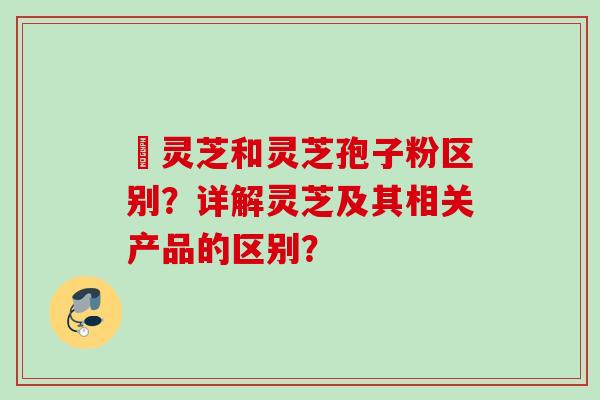 艼灵芝和灵芝孢子粉区别?详解灵芝及其相关产品的区别? 艼灵芝和灵芝孢子粉区别?详解灵芝及其相关产品的区别?