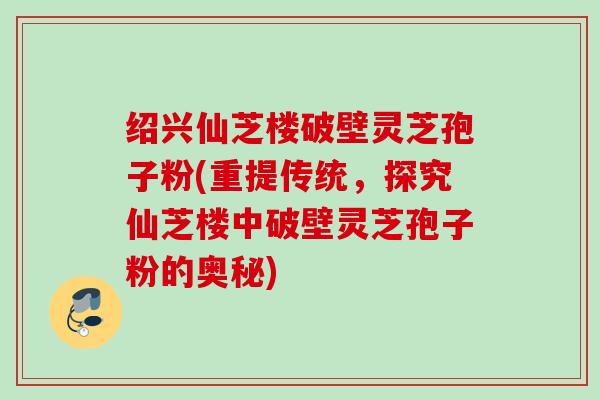 绍兴仙芝楼破壁灵芝孢子粉(重提传统，探究仙芝楼中破壁灵芝孢子粉的奥秘)