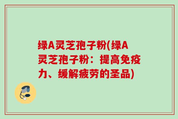 绿A灵芝孢子粉(绿A灵芝孢子粉：提高免疫力、缓解疲劳的圣品)