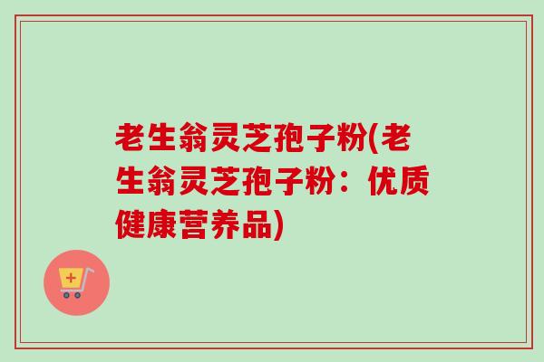 老生翁灵芝孢子粉(老生翁灵芝孢子粉:优质健康营养品) 老生翁灵芝孢子粉(老生翁灵芝孢子粉:优质健康营养品)