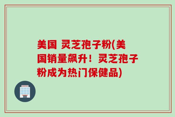 美国 灵芝孢子粉(美国销量飙升！灵芝孢子粉成为热门保健品)