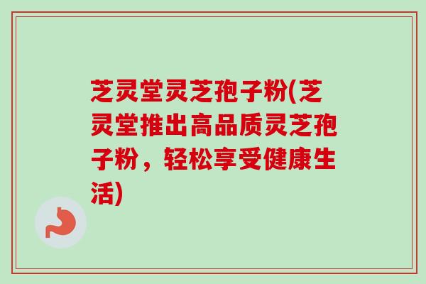 芝灵堂灵芝孢子粉(芝灵堂推出高品质灵芝孢子粉，轻松享受健康生活)