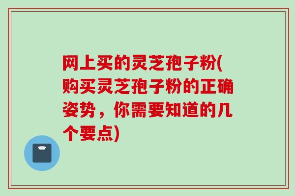 网上买的灵芝孢子粉(购买灵芝孢子粉的正确姿势，你需要知道的几个要点)