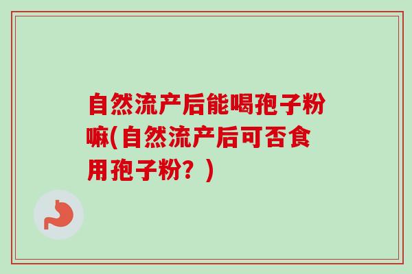 自然流产后能喝孢子粉嘛(自然流产后可否食用孢子粉?) 自然流产后能喝孢子粉嘛(自然流产后可否食用孢子粉?)