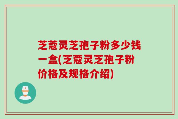 芝蔻灵芝孢子粉多少钱一盒(芝蔻灵芝孢子粉价格及规格介绍)