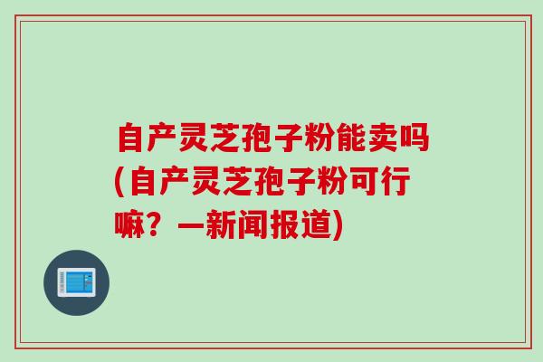 自产灵芝孢子粉能卖吗(自产灵芝孢子粉可行嘛？—新闻报道)