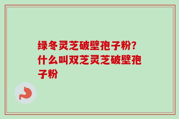 绿冬灵芝破壁孢子粉?什么叫双芝灵芝破壁孢子粉 绿冬灵芝破壁孢子粉?什么叫双芝灵芝破壁孢子粉