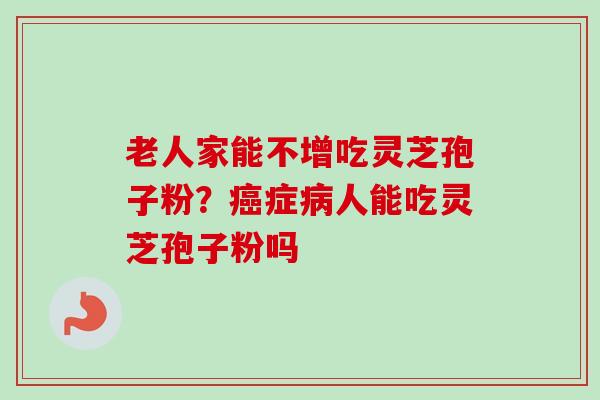 老人家能不增吃灵芝孢子粉?症人能吃灵芝孢子粉吗 老人家能不增吃灵芝孢子粉?症人能吃灵芝孢子粉吗