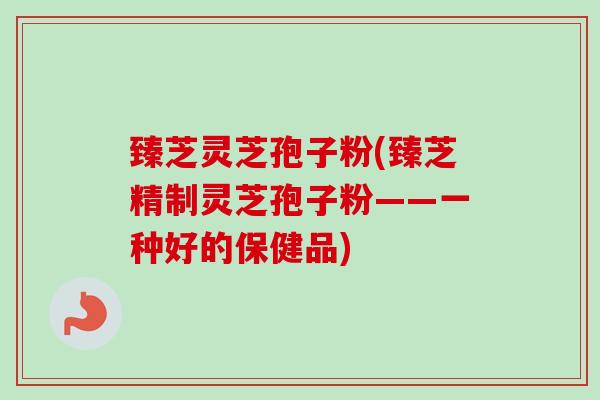 臻芝灵芝孢子粉(臻芝精制灵芝孢子粉——一种好的保健品) 臻芝灵芝孢子粉(臻芝精制灵芝孢子粉——一种好的保健品)