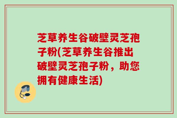 芝草养生谷破壁灵芝孢子粉(芝草养生谷推出破壁灵芝孢子粉，助您拥有健康生活)