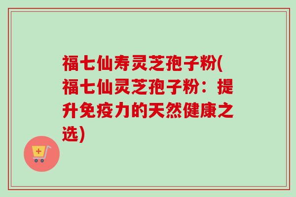 福七仙寿灵芝孢子粉(福七仙灵芝孢子粉：提升免疫力的天然健康之选)