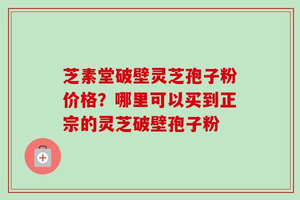 芝素堂破壁灵芝孢子粉价格？哪里可以买到正宗的灵芝破壁孢子粉