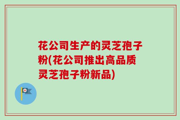 花公司生产的灵芝孢子粉(花公司推出高品质灵芝孢子粉新品)