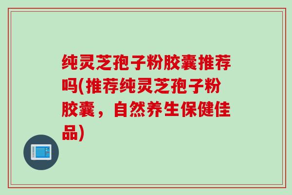 纯灵芝孢子粉胶囊推荐吗(推荐纯灵芝孢子粉胶囊，自然养生保健佳品)