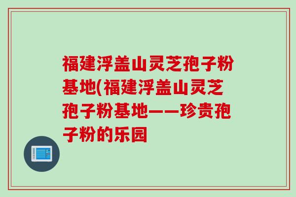 福建浮盖山灵芝孢子粉基地(福建浮盖山灵芝孢子粉基地——珍贵孢子粉的乐园