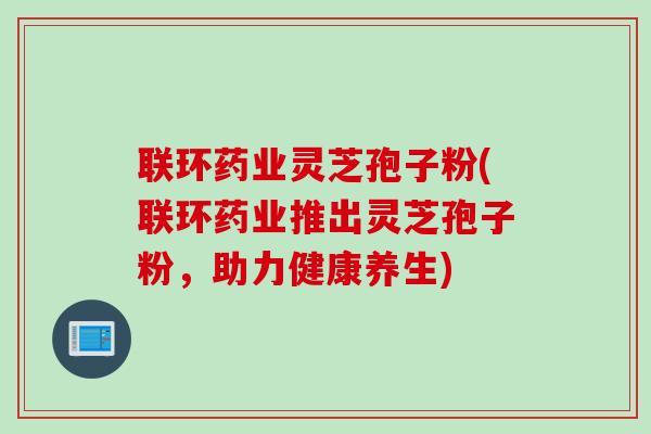 联环药业灵芝孢子粉(联环药业推出灵芝孢子粉，助力健康养生)