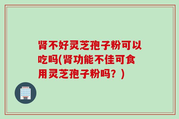 肾不好灵芝孢子粉可以吃吗(肾功能不佳可食用灵芝孢子粉吗？)