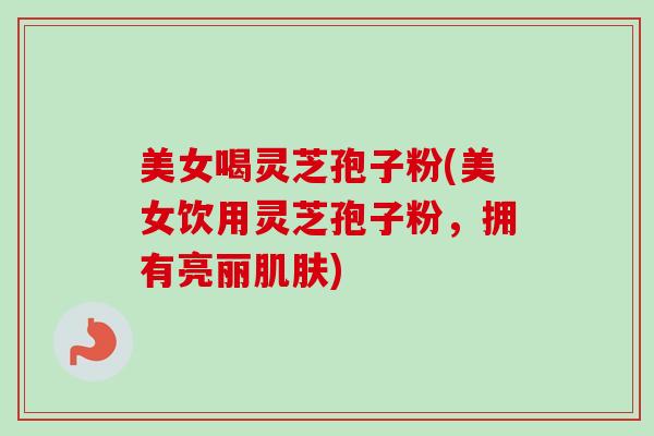 美女喝灵芝孢子粉(美女饮用灵芝孢子粉，拥有亮丽肌肤)
