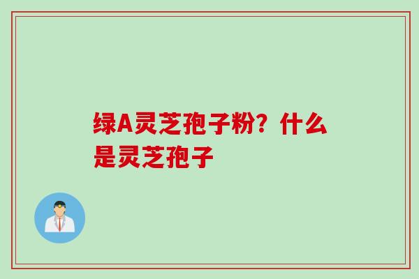 绿A灵芝孢子粉？什么是灵芝孢子