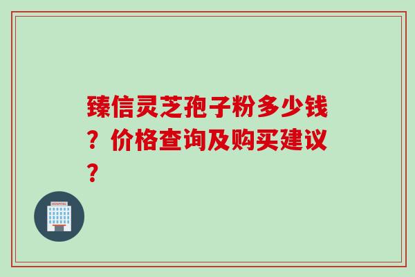 臻信灵芝孢子粉多少钱?价格查询及购买建议? 臻信灵芝孢子粉多少钱?价格查询及购买建议?