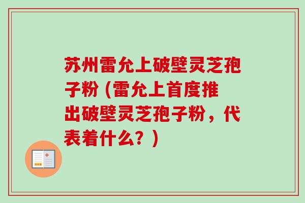 苏州雷允上破壁灵芝孢子粉 (雷允上首度推出破壁灵芝孢子粉，代表着什么？)