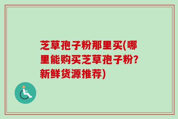 芝草孢子粉那里买(哪里能购买芝草孢子粉？新鲜货源推荐)