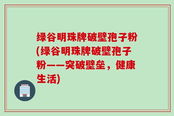 绿谷明珠牌破壁孢子粉(绿谷明珠牌破壁孢子粉——突破壁垒，健康生活)