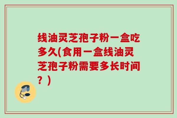 线油灵芝孢子粉一盒吃多久(食用一盒线油灵芝孢子粉需要多长时间？)