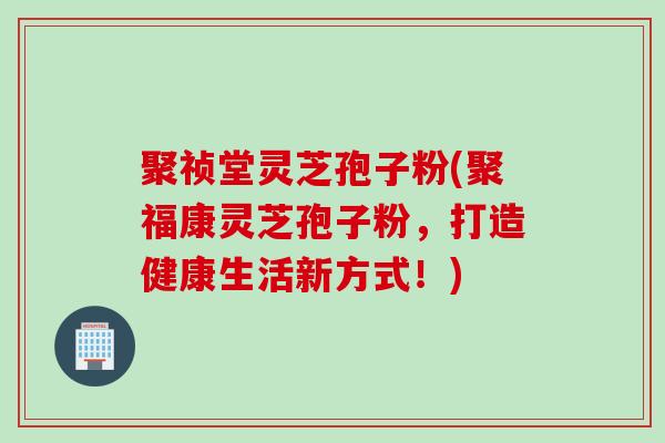 聚祯堂灵芝孢子粉(聚福康灵芝孢子粉，打造健康生活新方式！)