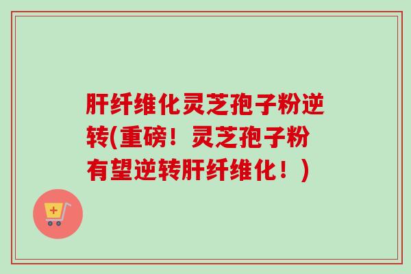肝纤维化灵芝孢子粉逆转(重磅！灵芝孢子粉有望逆转肝纤维化！)