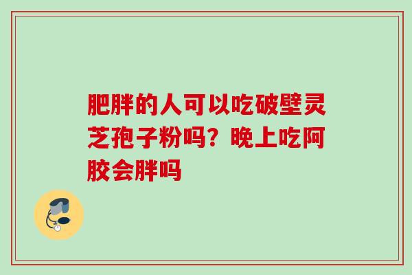 的人可以吃破壁灵芝孢子粉吗?晚上吃阿胶会胖吗 的人可以吃破壁灵芝孢子粉吗?晚上吃阿胶会胖吗