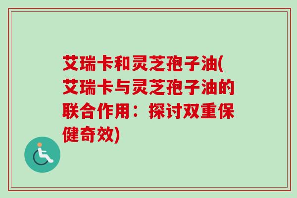 艾瑞卡和灵芝孢子油(艾瑞卡与灵芝孢子油的联合作用：探讨双重保健奇效)