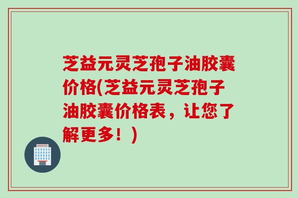 芝益元灵芝孢子油胶囊价格(芝益元灵芝孢子油胶囊价格表，让您了解更多！)