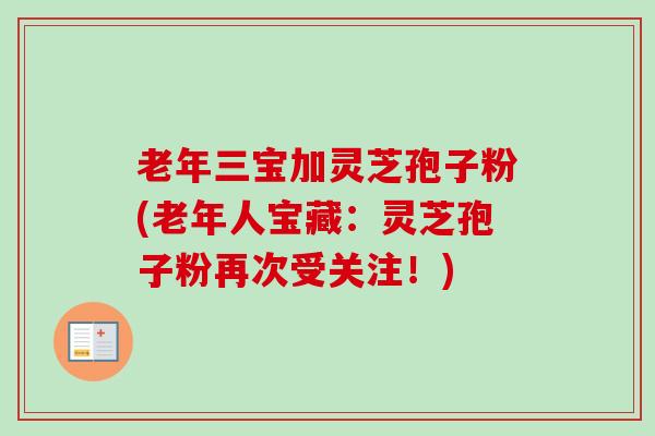 老年三宝加灵芝孢子粉(老年人宝藏：灵芝孢子粉再次受关注！)
