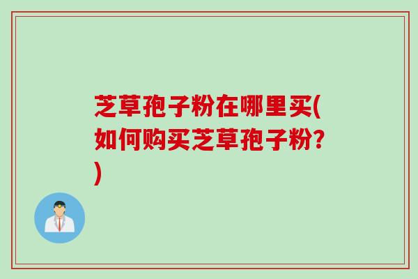 芝草孢子粉在哪里买(如何购买芝草孢子粉？)