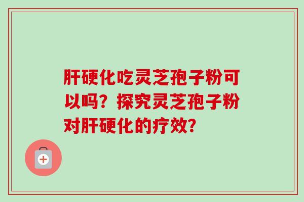 肝硬化吃灵芝孢子粉可以吗？探究灵芝孢子粉对肝硬化的疗效？
