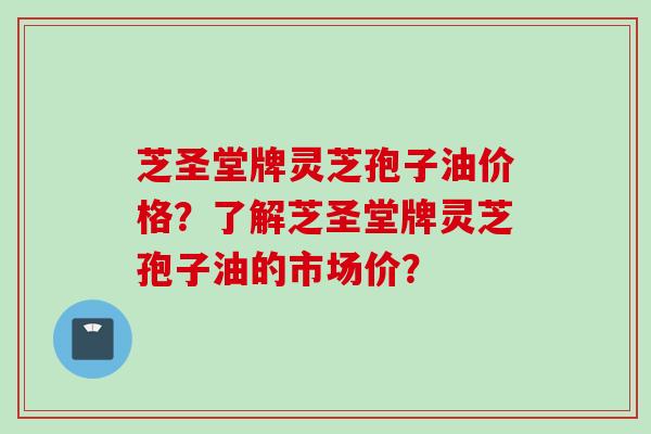 芝圣堂牌灵芝孢子油价格？了解芝圣堂牌灵芝孢子油的市场价？