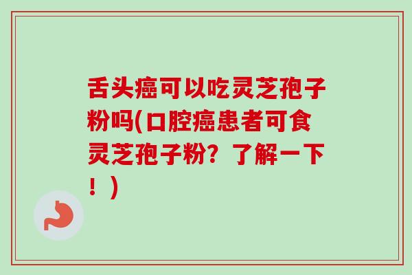 舌头癌可以吃灵芝孢子粉吗(口腔癌患者可食灵芝孢子粉？了解一下！)